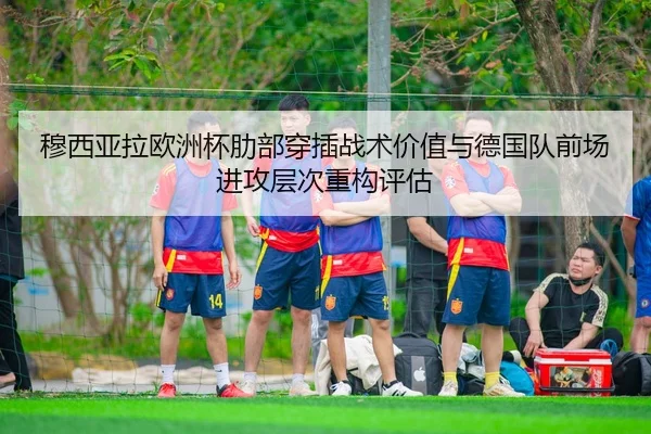 穆西亚拉欧洲杯肋部穿插战术价值与德国队前场进攻层次重构评估