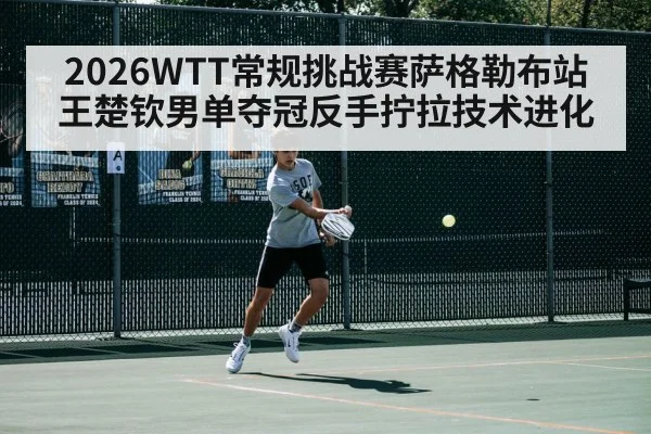 2026WTT常规挑战赛萨格勒布站王楚钦男单夺冠反手拧拉技术进化