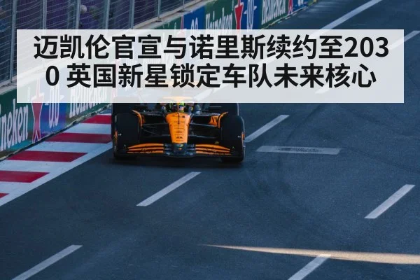 迈凯伦官宣与诺里斯续约至2030 英国新星锁定车队未来核心
